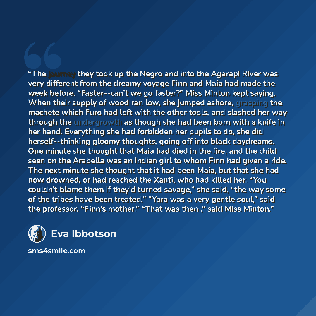 “The journey they took up the Negro and into the Agarapi River was very different from the dreamy voyage Finn and Maia had made the week before. “Faster--can’t we go faster?” Miss Minton kept saying. When their supply of wood ran low, she jumped ashore, grasping the machete which Furo had left with…” quote by Eva Ibbotson