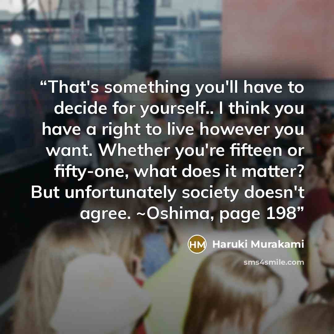 “That's something you'll have to decide for yourself.. I think you have a right to live however you want. Whether you're fifteen or fifty-one, what does it matter? But unfortunately society doesn't agree. ~Oshima, page 198” quote by Haruki Murakami