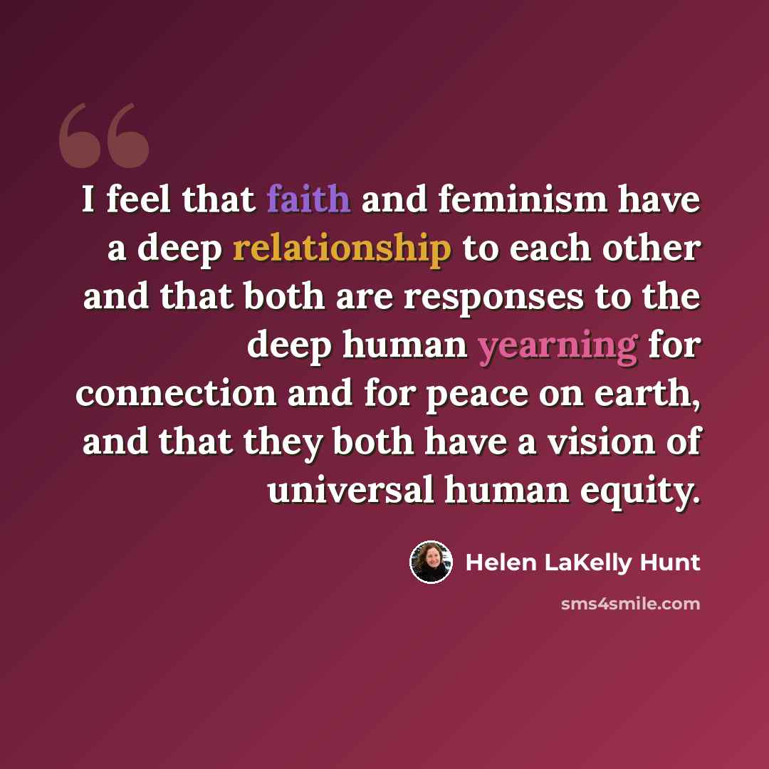 “I feel that faith and feminism have a deep relationship to each other and that both are responses to the deep human yearning for connection and for peace on earth, and that they both have a vision of universal human equity.” quote by Helen LaKelly Hunt