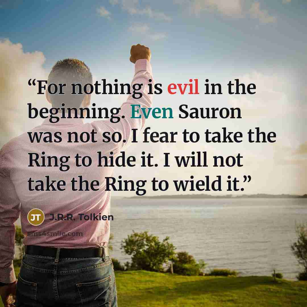 “For nothing is evil in the beginning. Even Sauron was not so. I fear to take the Ring to hide it. I will not take the Ring to wield it.” quote by J.R.R. Tolkien