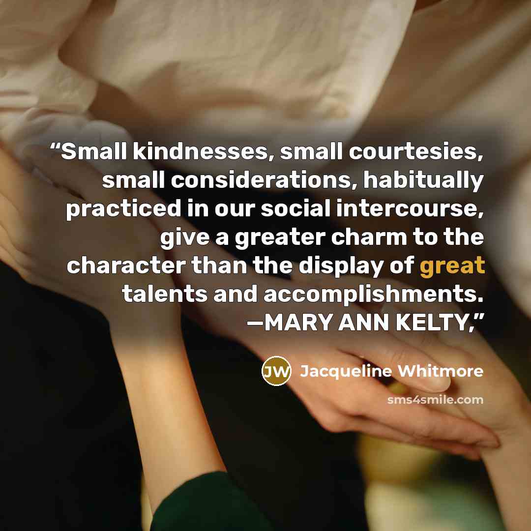 “Small kindnesses, small courtesies, small considerations, habitually practiced in our social intercourse, give a greater charm to the character than the display of great talents and accomplishments. —MARY ANN KELTY,” quote by Jacqueline Whitmore