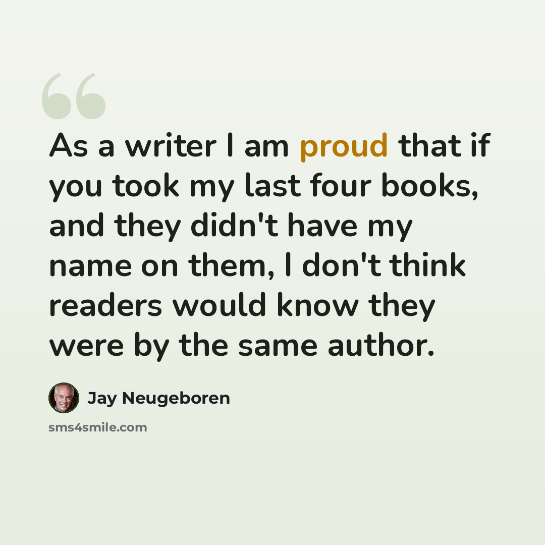 “As a writer I am proud that if you took my last four books, and they didn't have my name on them, I don't think readers would know they were by the same author.” quote by Jay Neugeboren