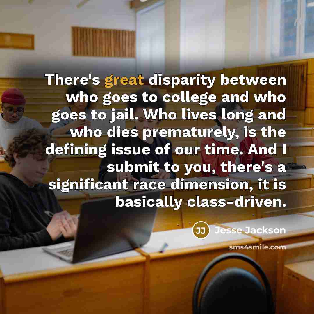 “There's great disparity between who goes to college and who goes to jail. Who lives long and who dies prematurely, is the defining issue of our time. And I submit to you, there's a significant race dimension, it is basically class-driven.” quote by Jesse Jackson