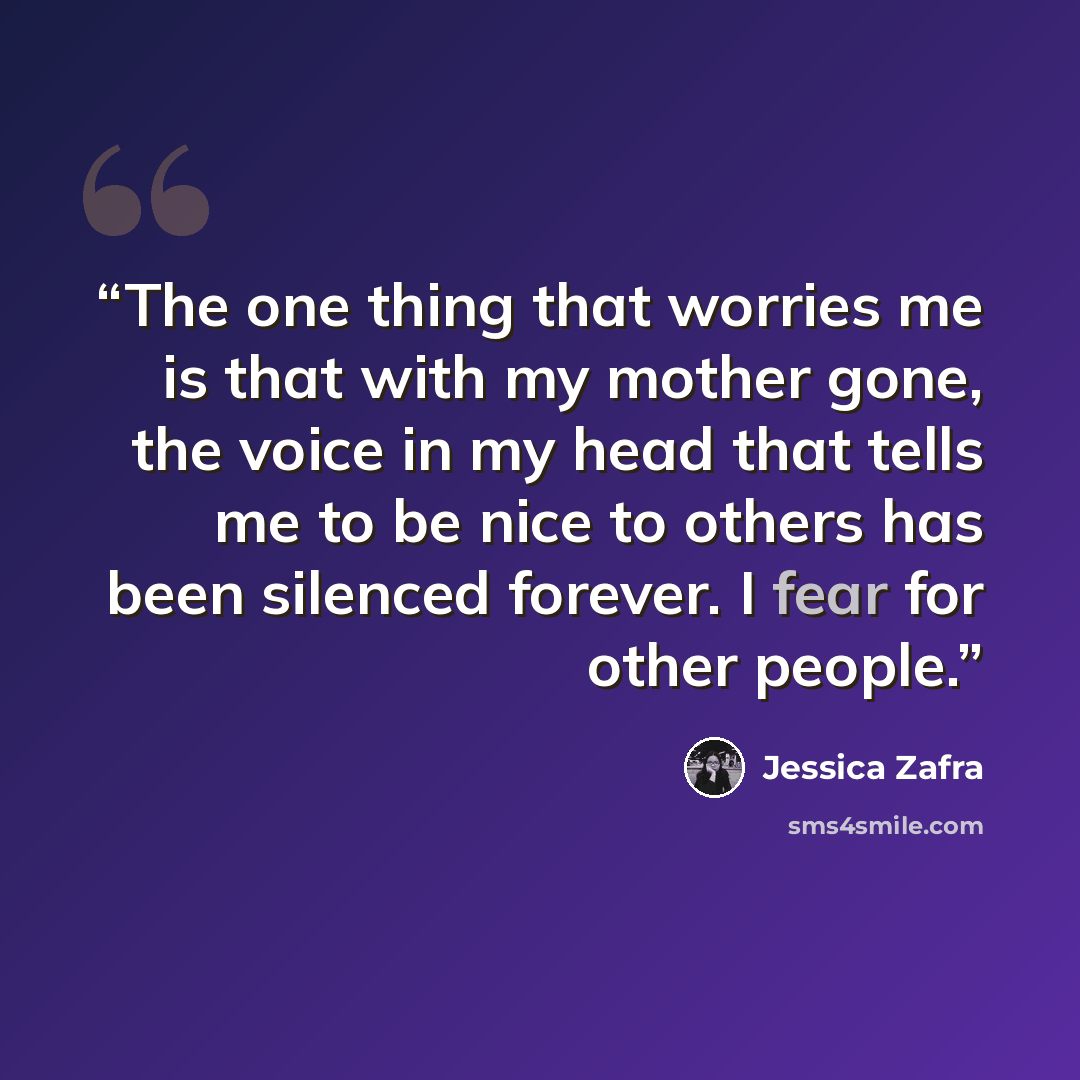 “The one thing that worries me is that with my mother gone, the voice in my head that tells me to be nice to others has been silenced forever. I fear for other people.” quote by Jessica Zafra
