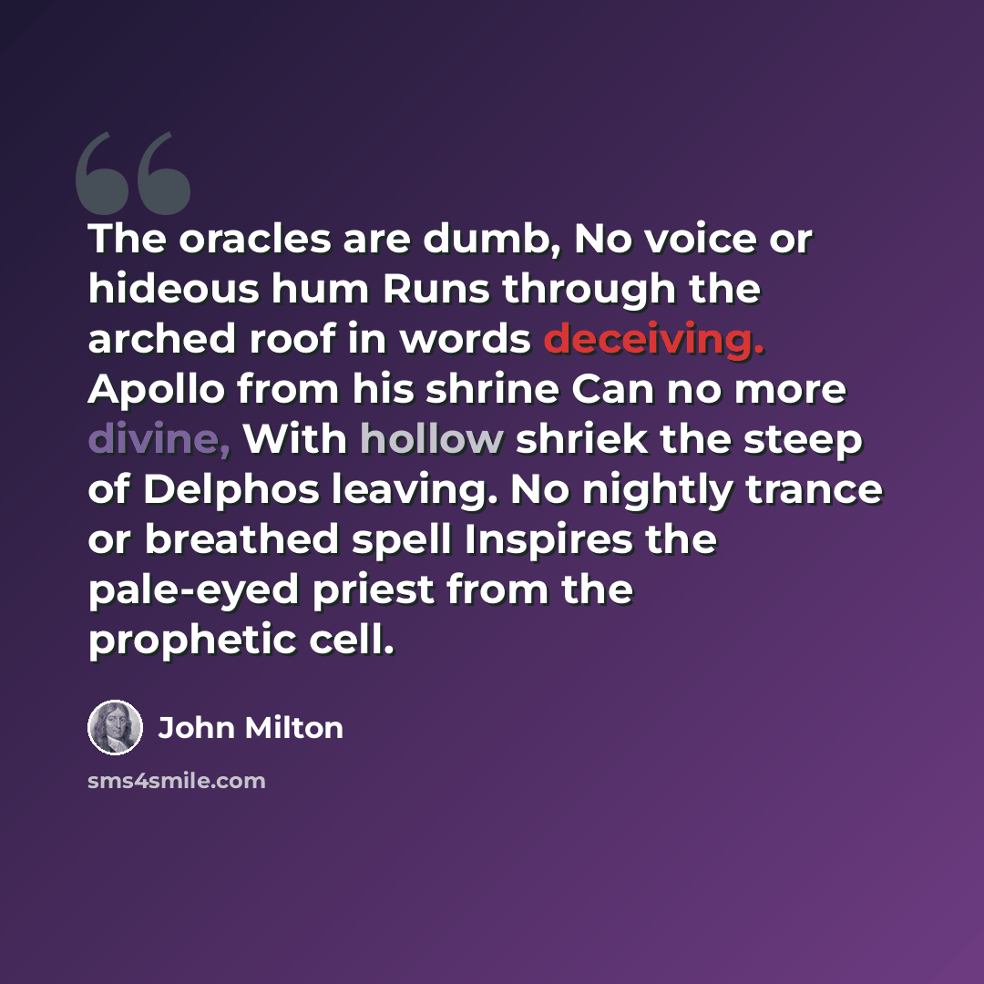“The oracles are dumb, No voice or hideous hum Runs through the arched roof in words deceiving. Apollo from his shrine Can no more divine, With hollow shriek the steep of Delphos leaving. No nightly trance or breathed spell Inspires the pale-eyed priest from the prophetic cell.” quote by John Milton