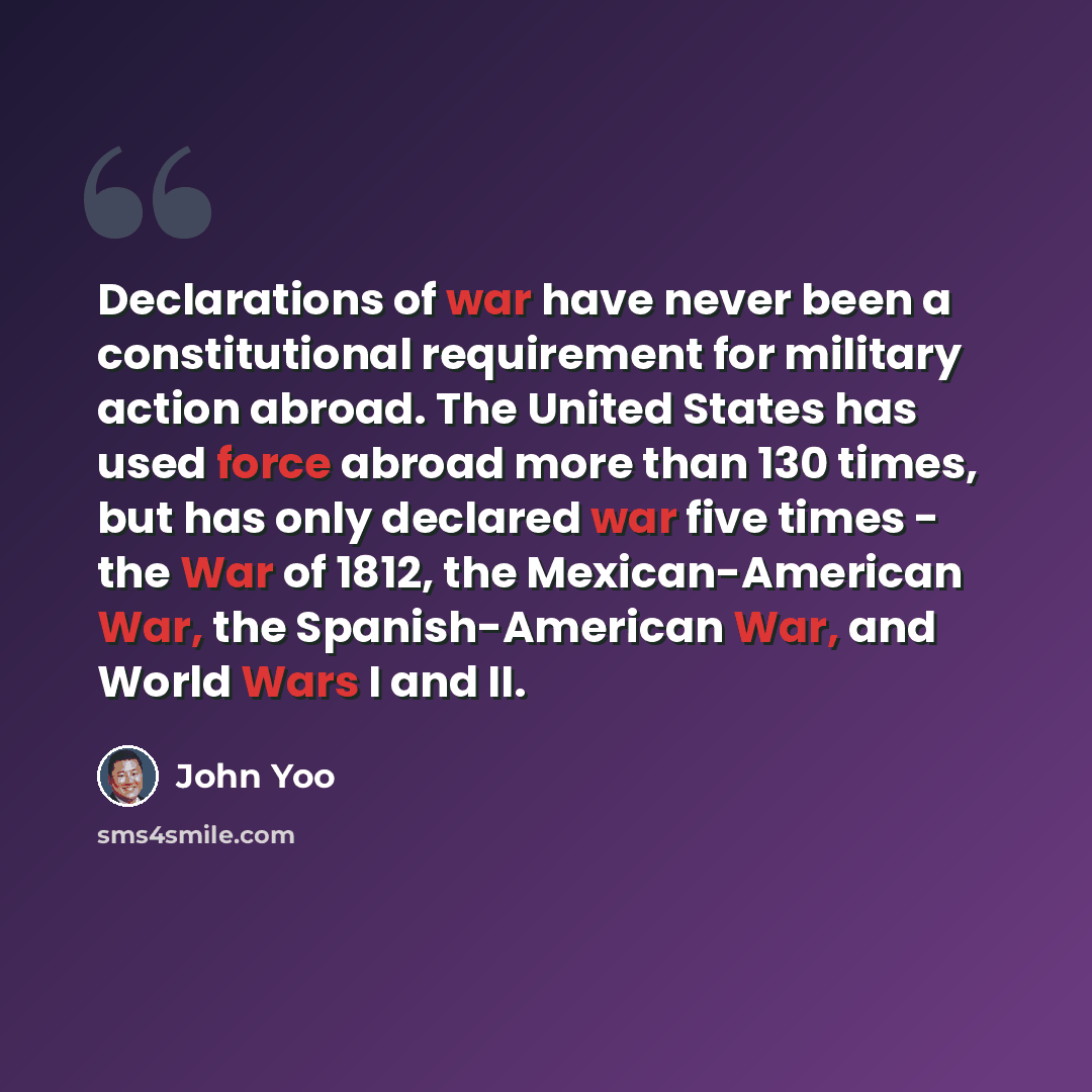 “Declarations of war have never been a constitutional requirement for military action abroad. The United States has used force abroad more than 130 times, but has only declared war five times - the War of 1812, the Mexican-American War, the Spanish-American War, and World Wars I and II.” quote by John Yoo