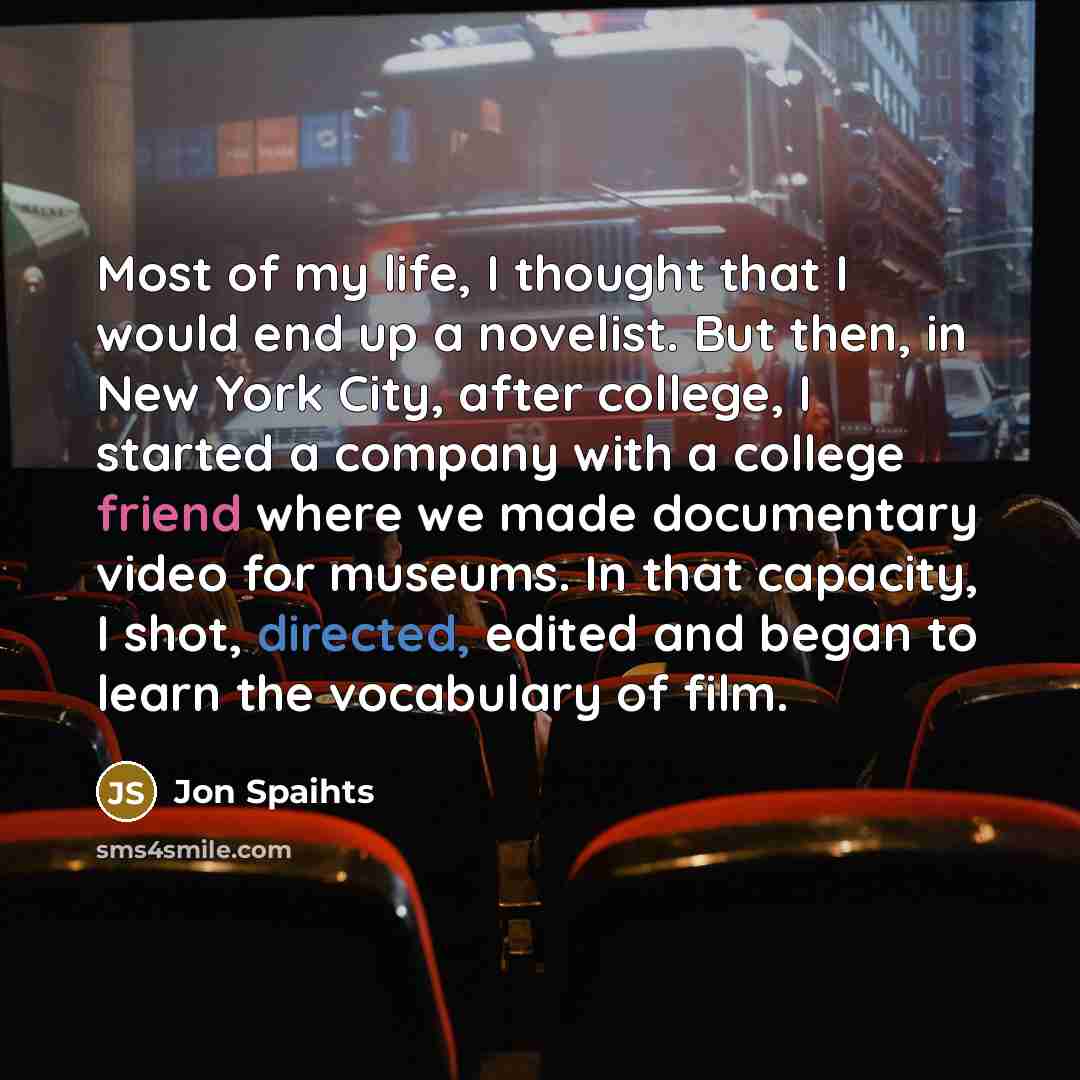 “Most of my life, I thought that I would end up a novelist. But then, in New York City, after college, I started a company with a college friend where we made documentary video for museums. In that capacity, I shot, directed, edited and began to learn the vocabulary of film.” quote by Jon Spaihts