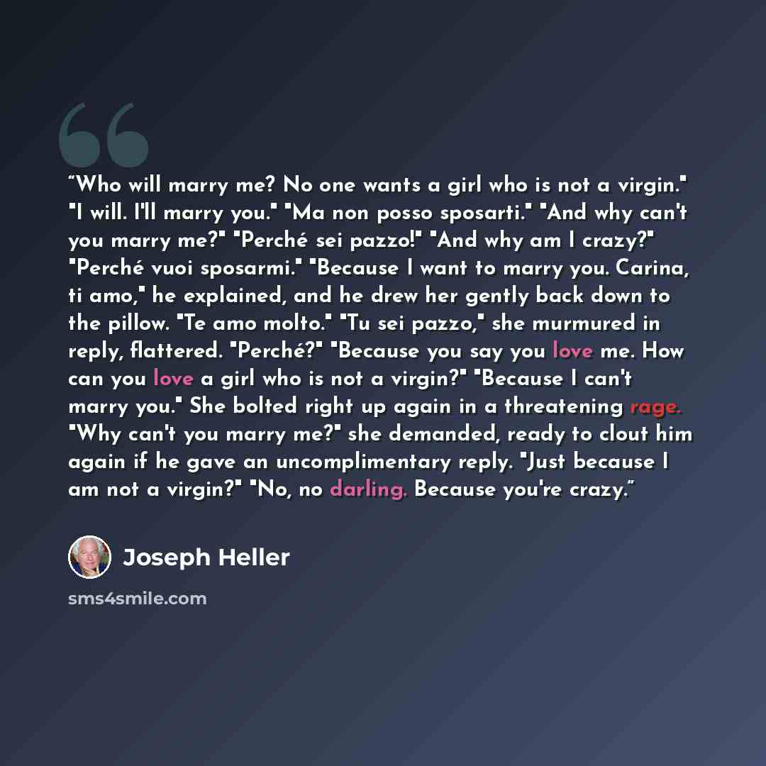 “Who will marry me? No one wants a girl who is not a virgin." "I will. I'll marry you." "Ma non posso sposarti." "And why can't you marry me?" "Perché sei pazzo!" "And why am I crazy?" "Perché vuoi sposarmi." "Because I want to marry you. Carina, ti amo," he explained, and he drew her gently back…” quote by Joseph Heller