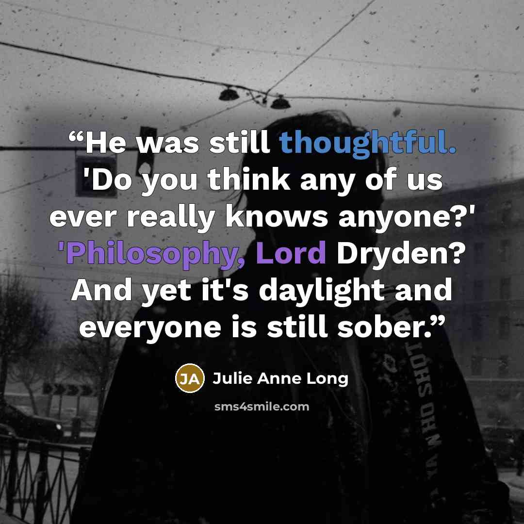 “He was still thoughtful. 'Do you think any of us ever really knows anyone?' 'Philosophy, Lord Dryden? And yet it's daylight and everyone is still sober.” quote by Julie Anne Long