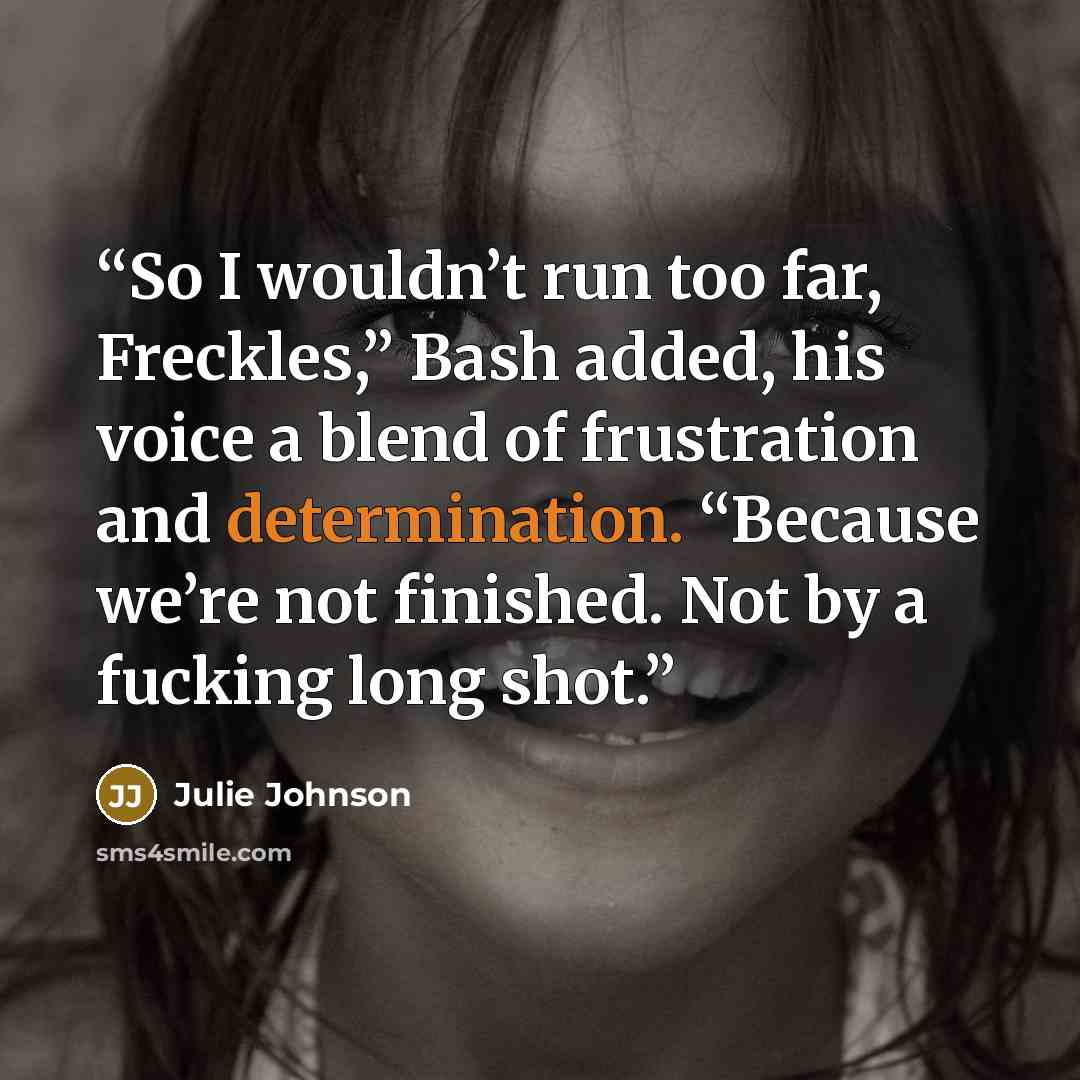 “So I wouldn’t run too far, Freckles,” Bash added, his voice a blend of frustration and determination. “Because we’re not finished. Not by a fucking long shot.” quote by Julie Johnson