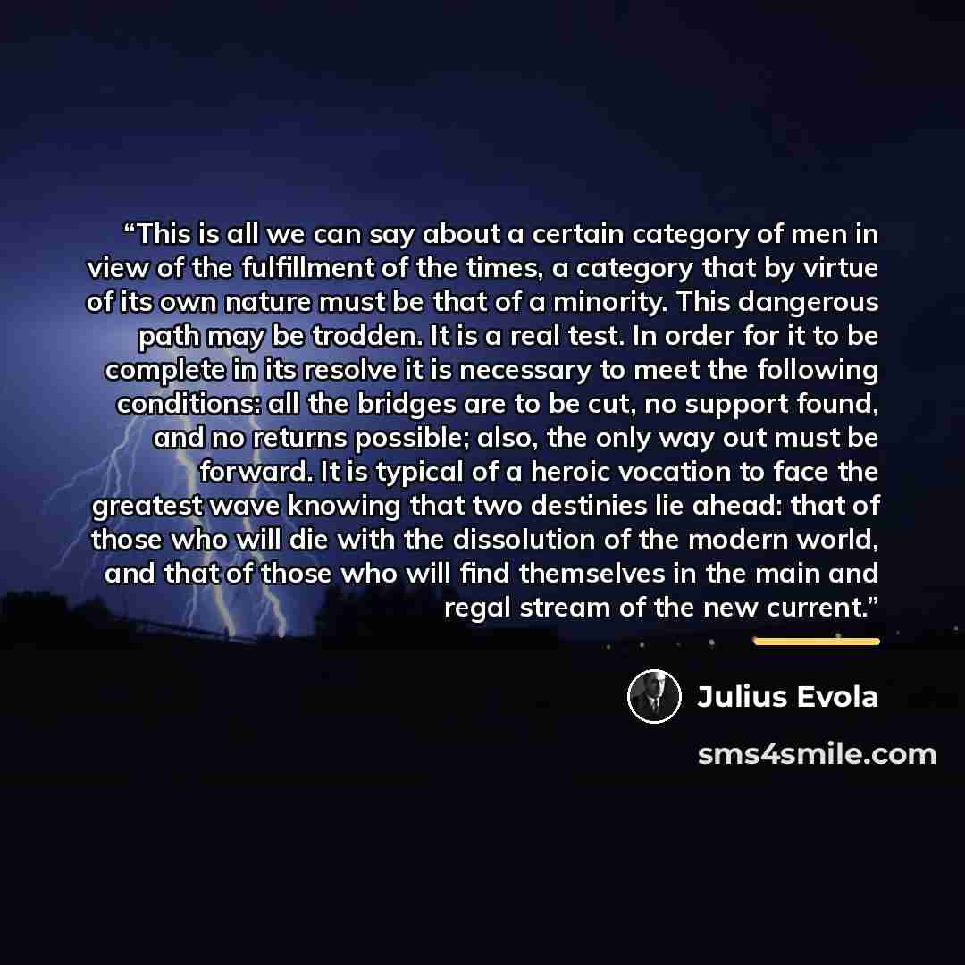 “This is all we can say about a certain category of men in view of the fulfillment of the times, a category that by virtue of its own nature must be that of a minority. This dangerous path may be trodden. It is a real test. In order for it to be complete in its resolve it is necessary to meet the…” quote by Julius Evola