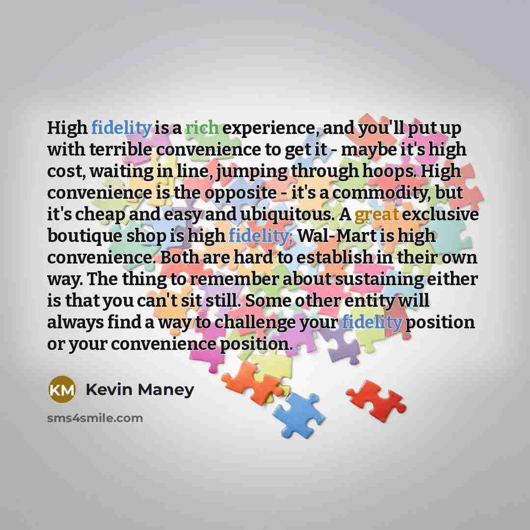 “High fidelity is a rich experience, and you'll put up with terrible convenience to get it - maybe it's high cost, waiting in line, jumping through hoops. High convenience is the opposite - it's a commodity, but it's cheap and easy and ubiquitous. A great exclusive boutique shop is high fidelity…” quote by Kevin Maney