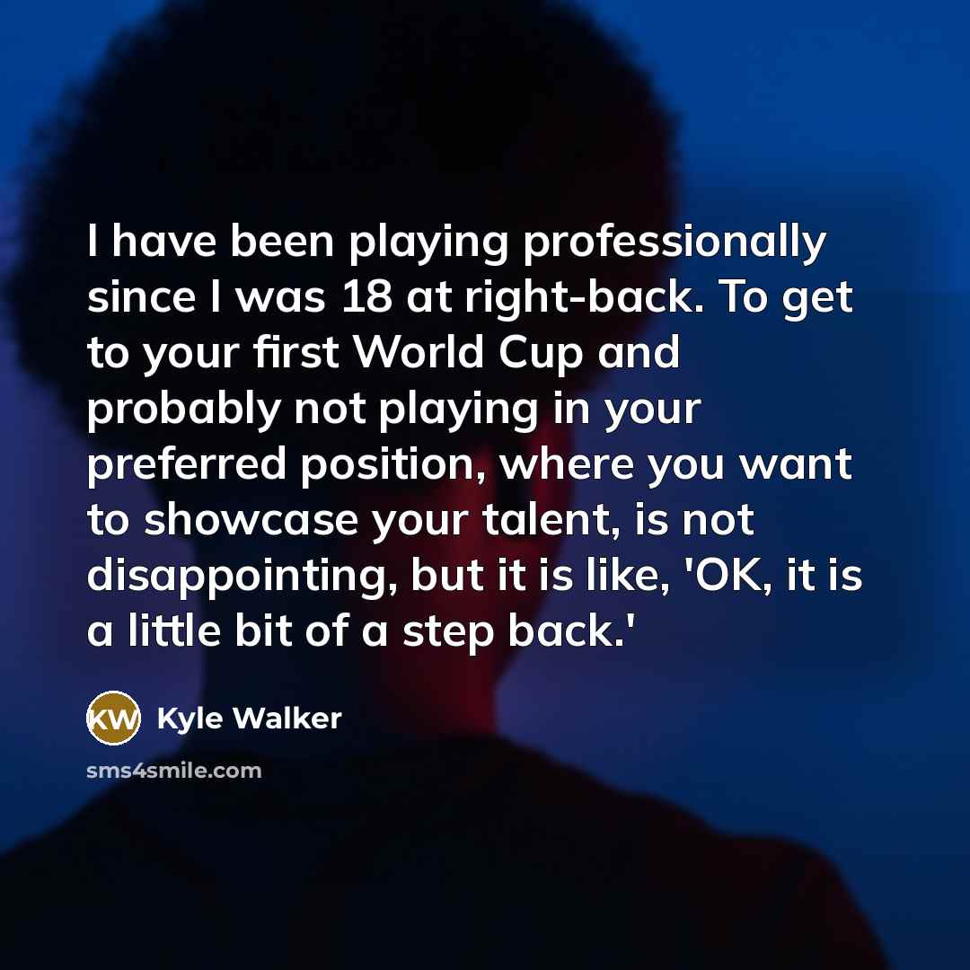 “I have been playing professionally since I was 18 at right-back. To get to your first World Cup and probably not playing in your preferred position, where you want to showcase your talent, is not disappointing, but it is like, 'OK, it is a little bit of a step back.'” quote by Kyle Walker
