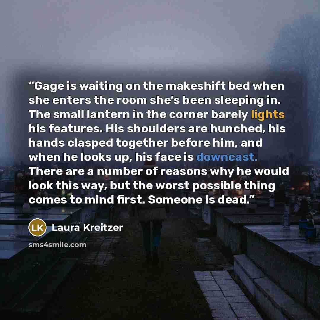 “Gage is waiting on the makeshift bed when she enters the room she’s been sleeping in. The small lantern in the corner barely lights his features. His shoulders are hunched, his hands clasped together before him, and when he looks up, his face is downcast. There are a number of reasons why he would…” quote by Laura Kreitzer