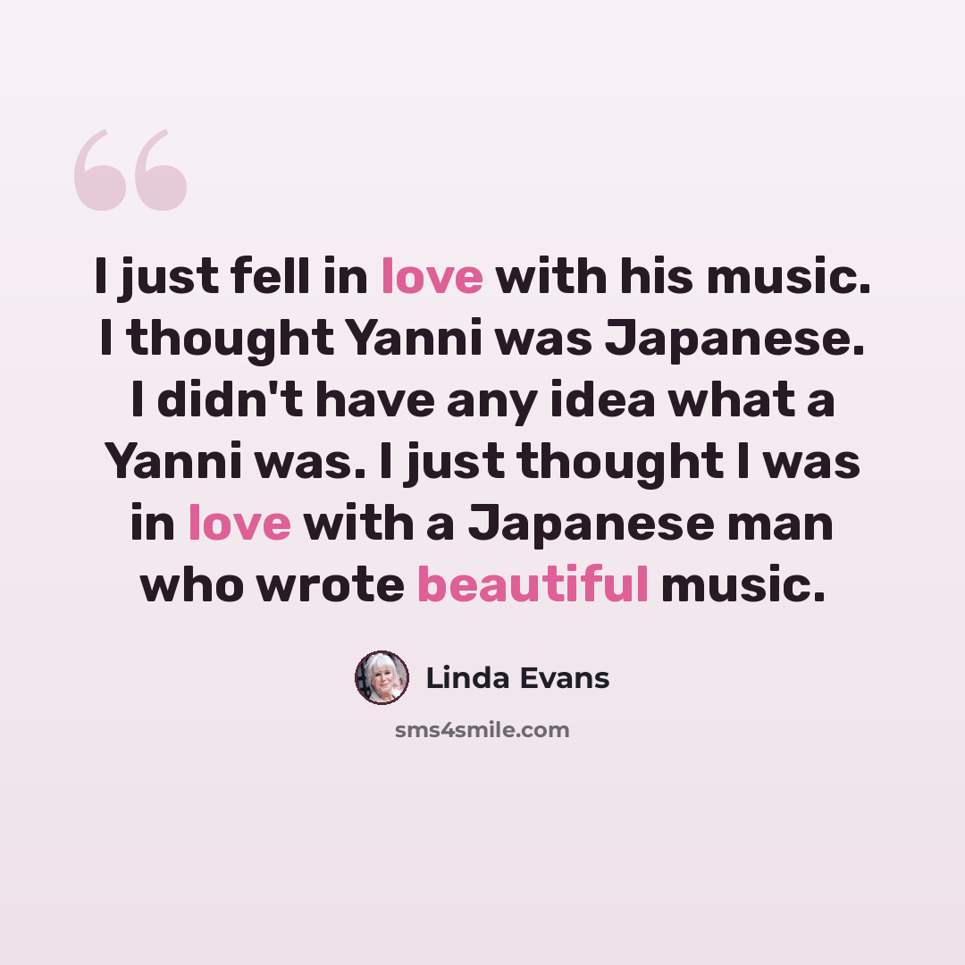 “I just fell in love with his music. I thought Yanni was Japanese. I didn't have any idea what a Yanni was. I just thought I was in love with a Japanese man who wrote beautiful music.” quote by Linda Evans