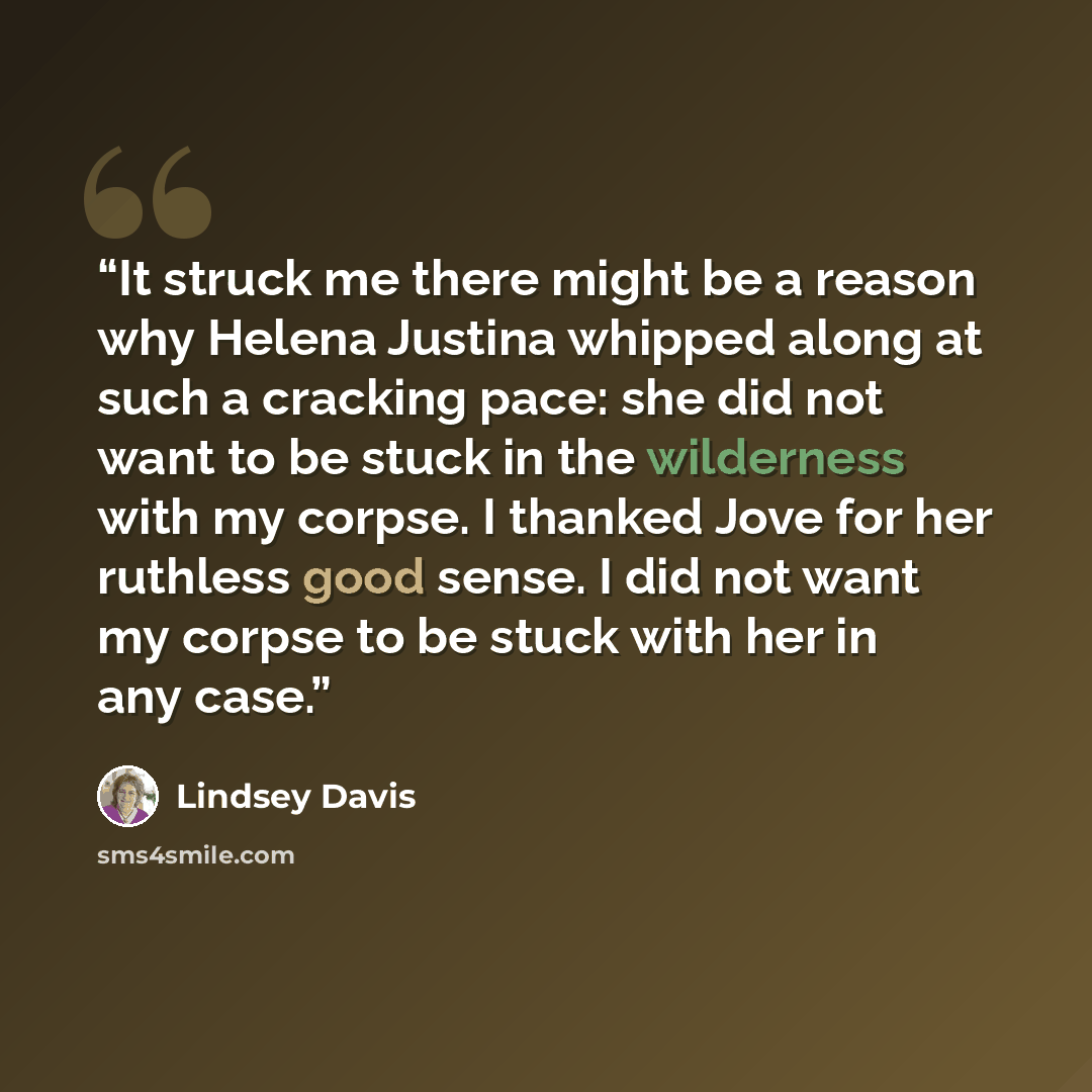 “It struck me there might be a reason why Helena Justina whipped along at such a cracking pace: she did not want to be stuck in the wilderness with my corpse. I thanked Jove for her ruthless good sense. I did not want my corpse to be stuck with her in any case.” quote by Lindsey Davis