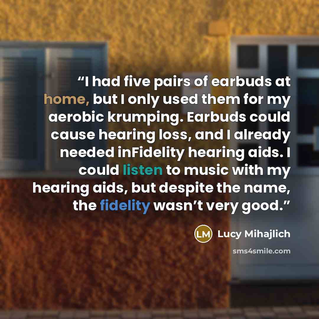 “I had five pairs of earbuds at home, but I only used them for my aerobic krumping. Earbuds could cause hearing loss, and I already needed inFidelity hearing aids. I could listen to music with my hearing aids, but despite the name, the fidelity wasn’t very good.” quote by Lucy Mihajlich