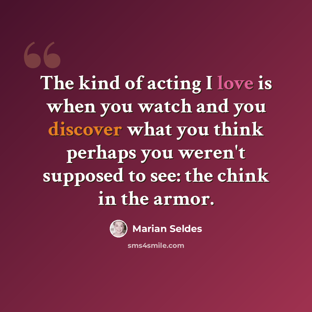 “The kind of acting I love is when you watch and you discover what you think perhaps you weren't supposed to see: the chink in the armor.” quote by Marian Seldes