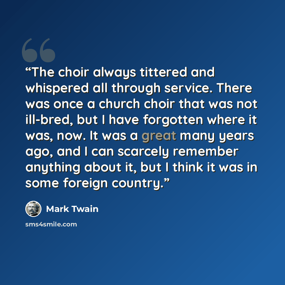 “The choir always tittered and whispered all through service. There was once a church choir that was not ill-bred, but I have forgotten where it was, now. It was a great many years ago, and I can scarcely remember anything about it, but I think it was in some foreign country.” quote by Mark Twain