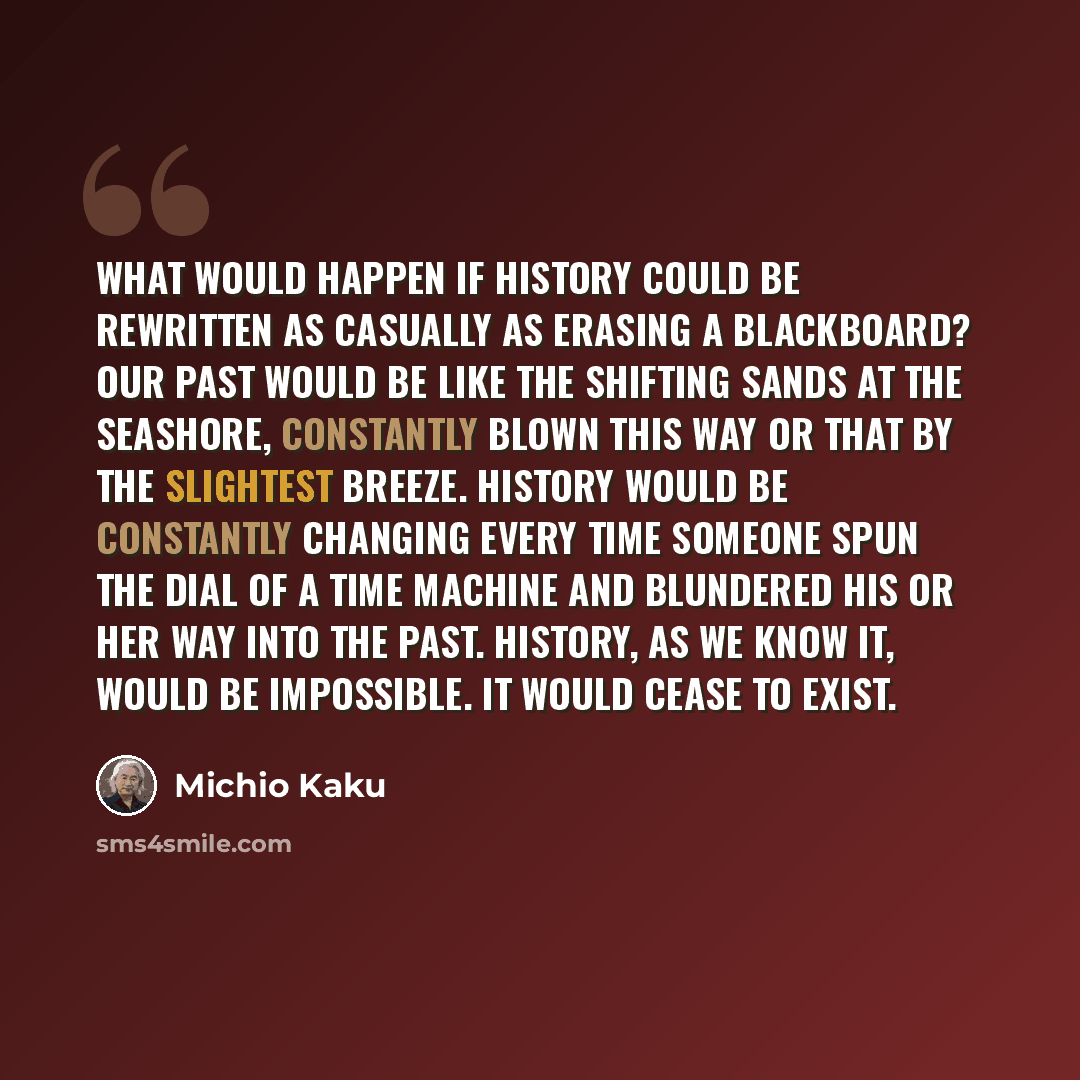 “What would happen if history could be rewritten as casually as erasing a blackboard? Our past would be like the shifting sands at the seashore, constantly blown this way or that by the slightest breeze. History would be constantly changing every time someone spun the dial of a time machine and…” quote by Michio Kaku