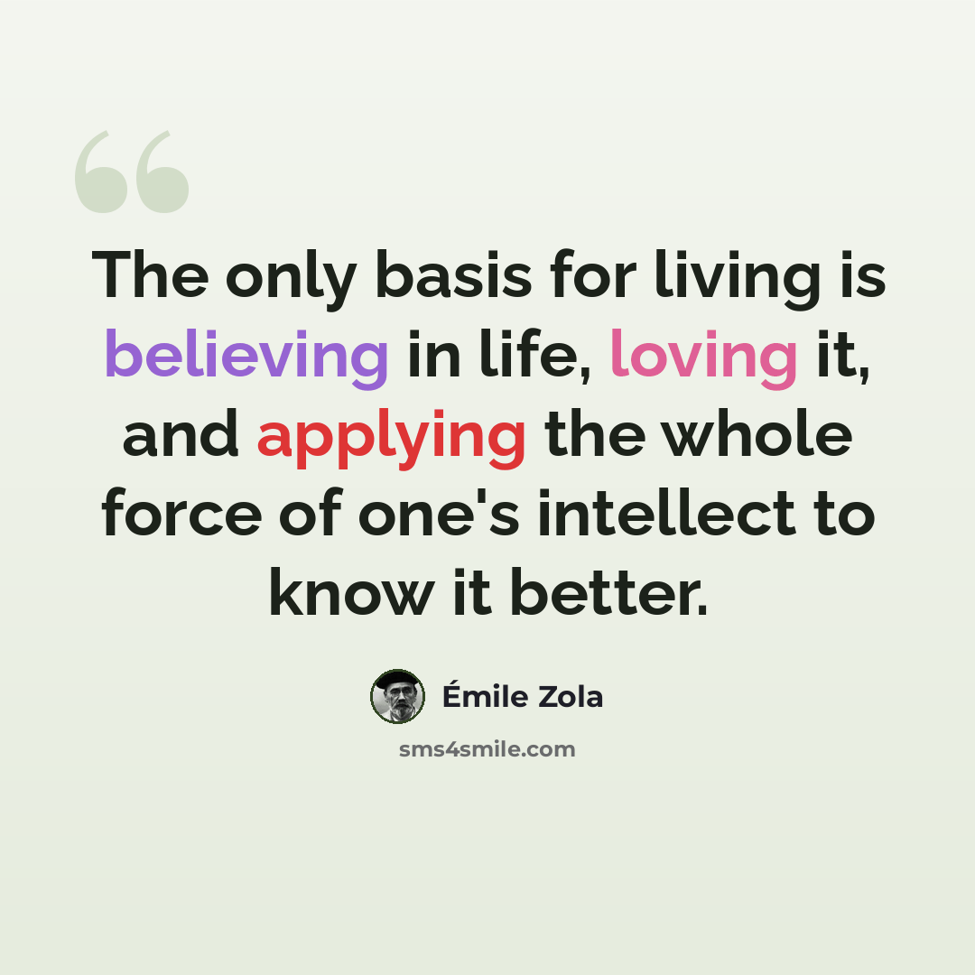 “The only basis for living is believing in life, loving it, and applying the whole force of one's intellect to know it better.” quote by Emile Zola