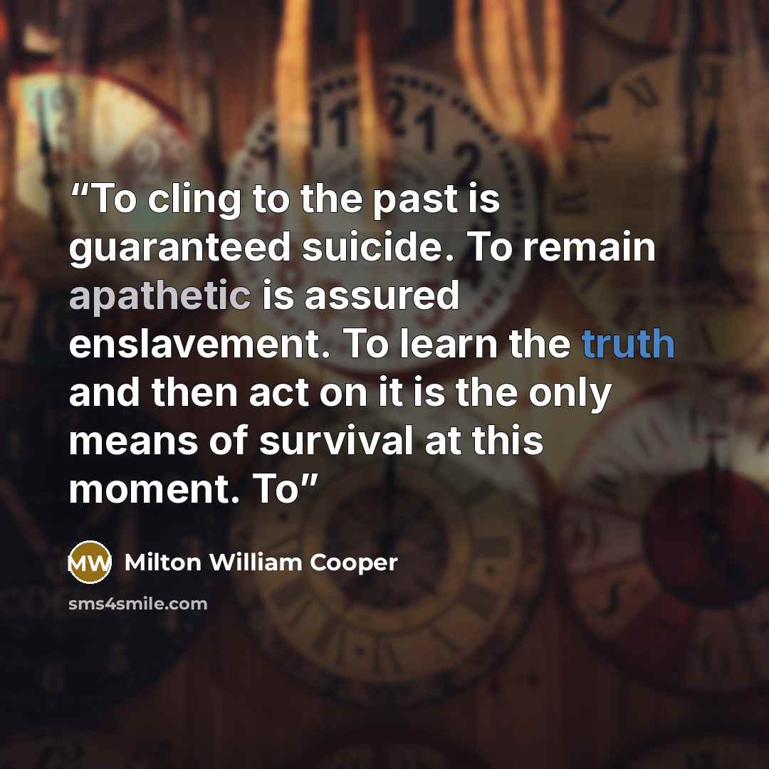 “To cling to the past is guaranteed suicide. To remain apathetic is assured enslavement. To learn the truth and then act on it is the only means of survival at this moment. To” quote by Milton William Cooper