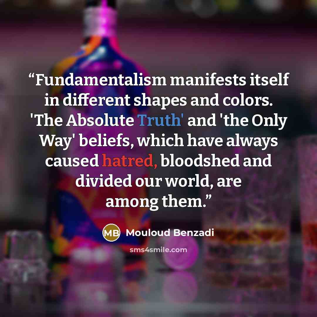 “Fundamentalism manifests itself in different shapes and colors. 'The Absolute Truth' and 'the Only Way' beliefs, which have always caused hatred, bloodshed and divided our world, are among them.” quote by Mouloud Benzadi