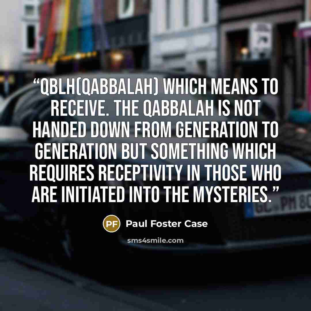 “QBLH(qabbalah) which means to receive. The Qabbalah is not handed down from generation to generation but something which requires receptivity in those who are initiated into the mysteries.” quote by Paul Foster Case