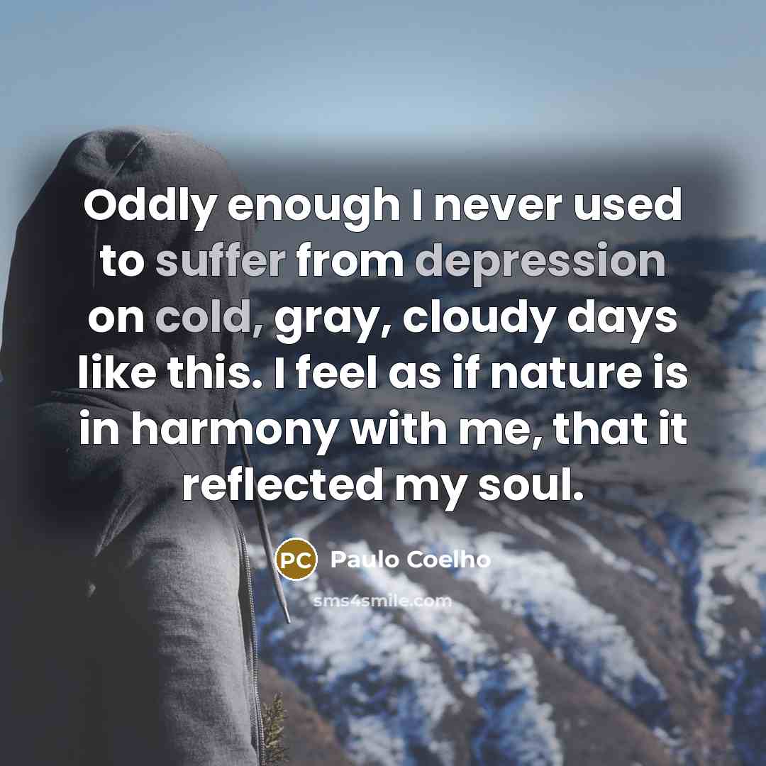 “Oddly enough I never used to suffer from depression on cold, gray, cloudy days like this. I feel as if nature is in harmony with me, that it reflected my soul.” quote by Paulo Coelho