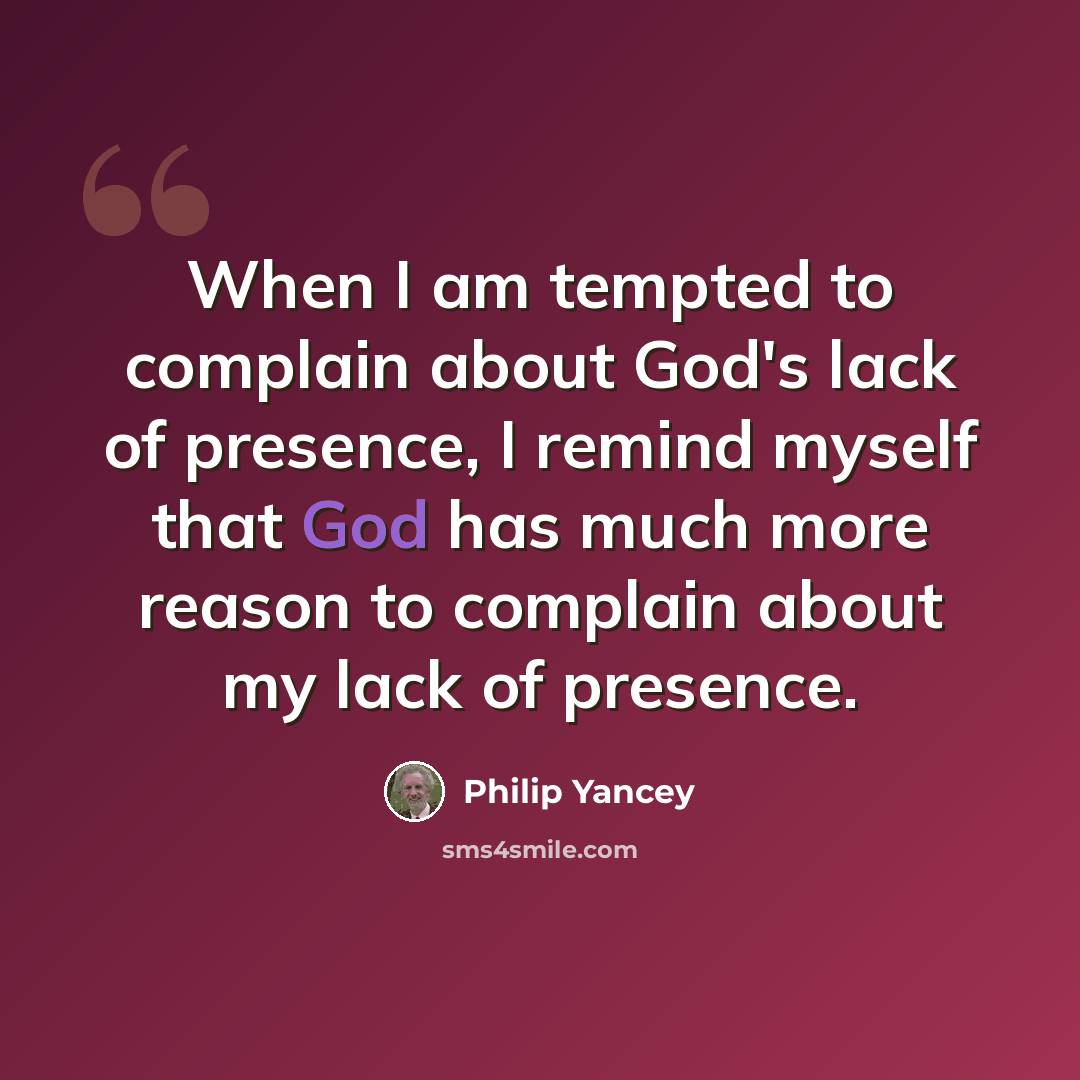 “When I am tempted to complain about God's lack of presence, I remind myself that God has much more reason to complain about my lack of presence.” quote by Philip Yancey