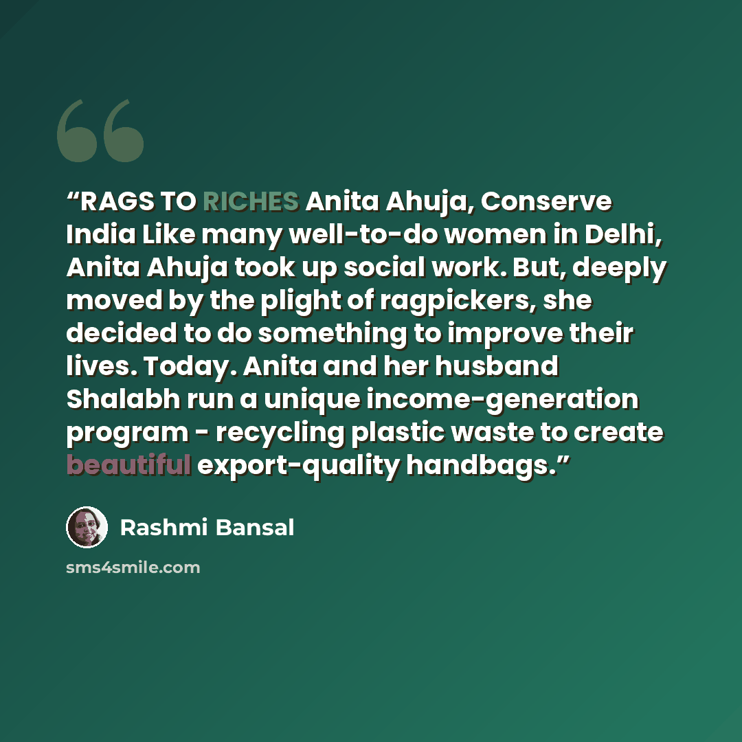 “RAGS TO RICHES Anita Ahuja, Conserve India Like many well-to-do women in Delhi, Anita Ahuja took up social work. But, deeply moved by the plight of ragpickers, she decided to do something to improve their lives. Today. Anita and her husband Shalabh run a unique income-generation program…” quote by Rashmi Bansal