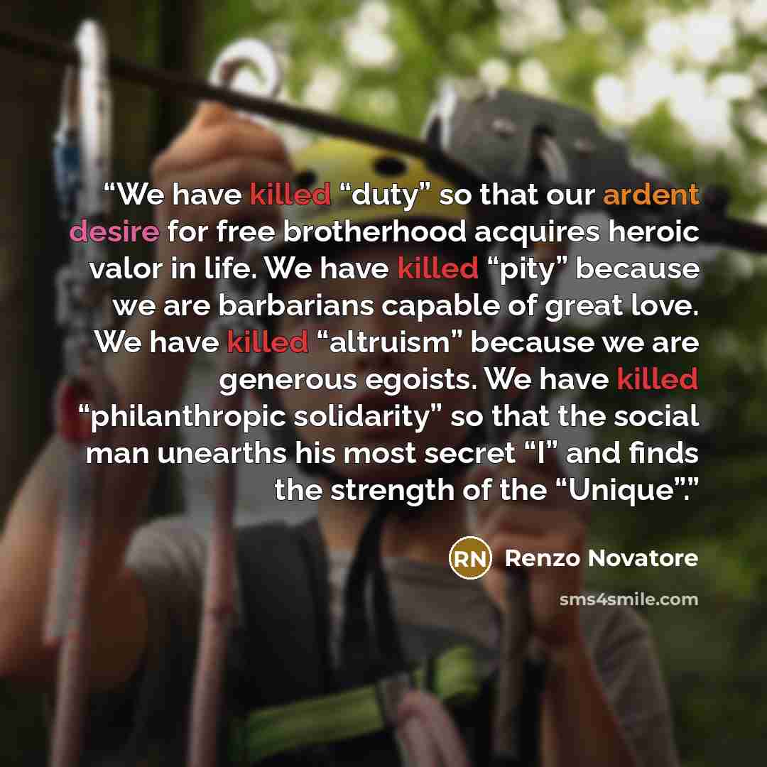 “We have killed “duty” so that our ardent desire for free brotherhood acquires heroic valor in life. We have killed “pity” because we are barbarians capable of great love. We have killed “altruism” because we are generous egoists. We have killed “philanthropic solidarity” so that the social man…” quote by Renzo Novatore