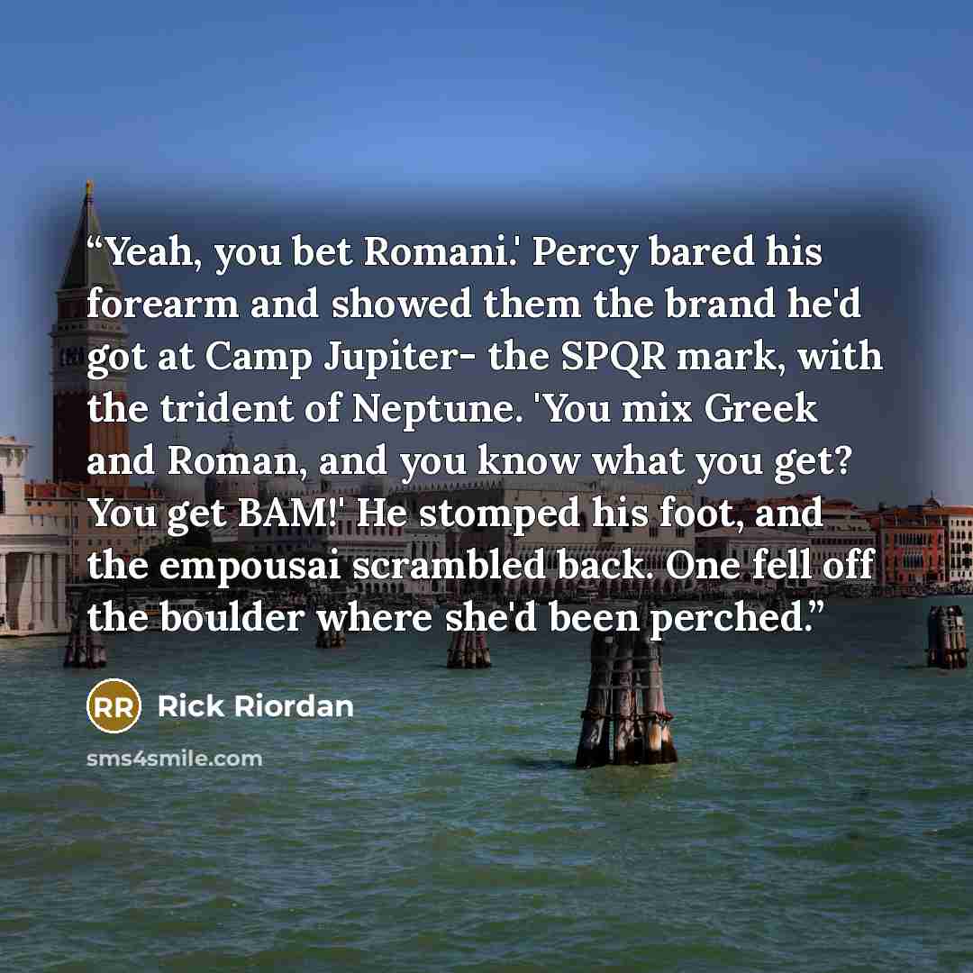 “Yeah, you bet Romani.' Percy bared his forearm and showed them the brand he'd got at Camp Jupiter- the SPQR mark, with the trident of Neptune. 'You mix Greek and Roman, and you know what you get? You get BAM!' He stomped his foot, and the empousai scrambled back. One fell off the boulder where…” quote by Rick Riordan