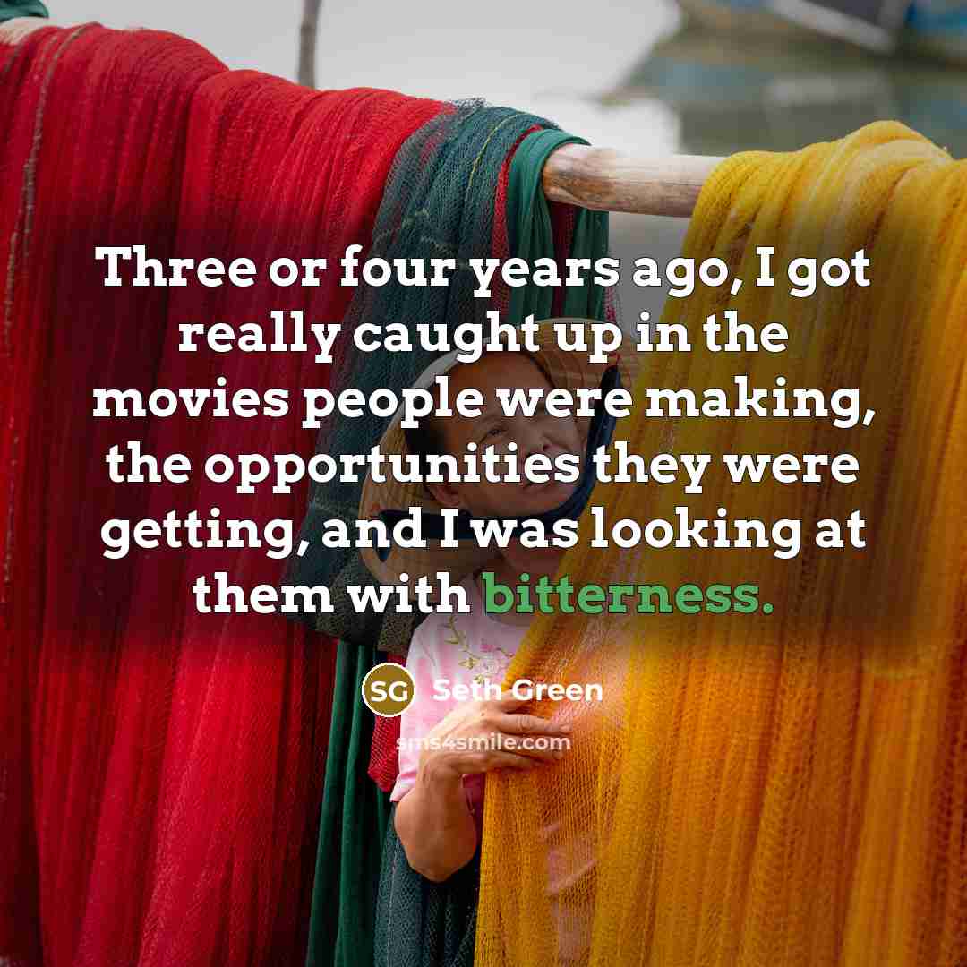“Three or four years ago, I got really caught up in the movies people were making, the opportunities they were getting, and I was looking at them with bitterness.” quote by Seth Green