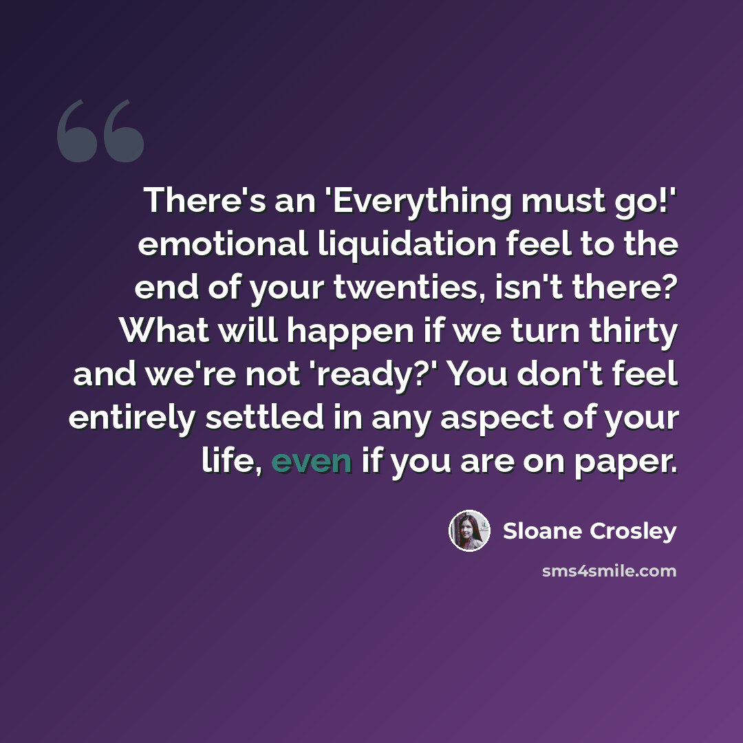 “There's an 'Everything must go!' emotional liquidation feel to the end of your twenties, isn't there? What will happen if we turn thirty and we're not 'ready?' You don't feel entirely settled in any aspect of your life, even if you are on paper.” quote by Sloane Crosley