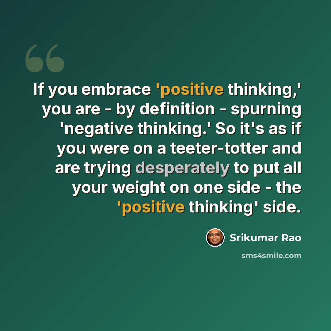 “If you embrace 'positive thinking,' you are - by definition - spurning 'negative thinking.' So it's as if you were on a teeter-totter and are trying desperately to put all your weight on one side - the 'positive thinking' side.” quote by Srikumar Rao