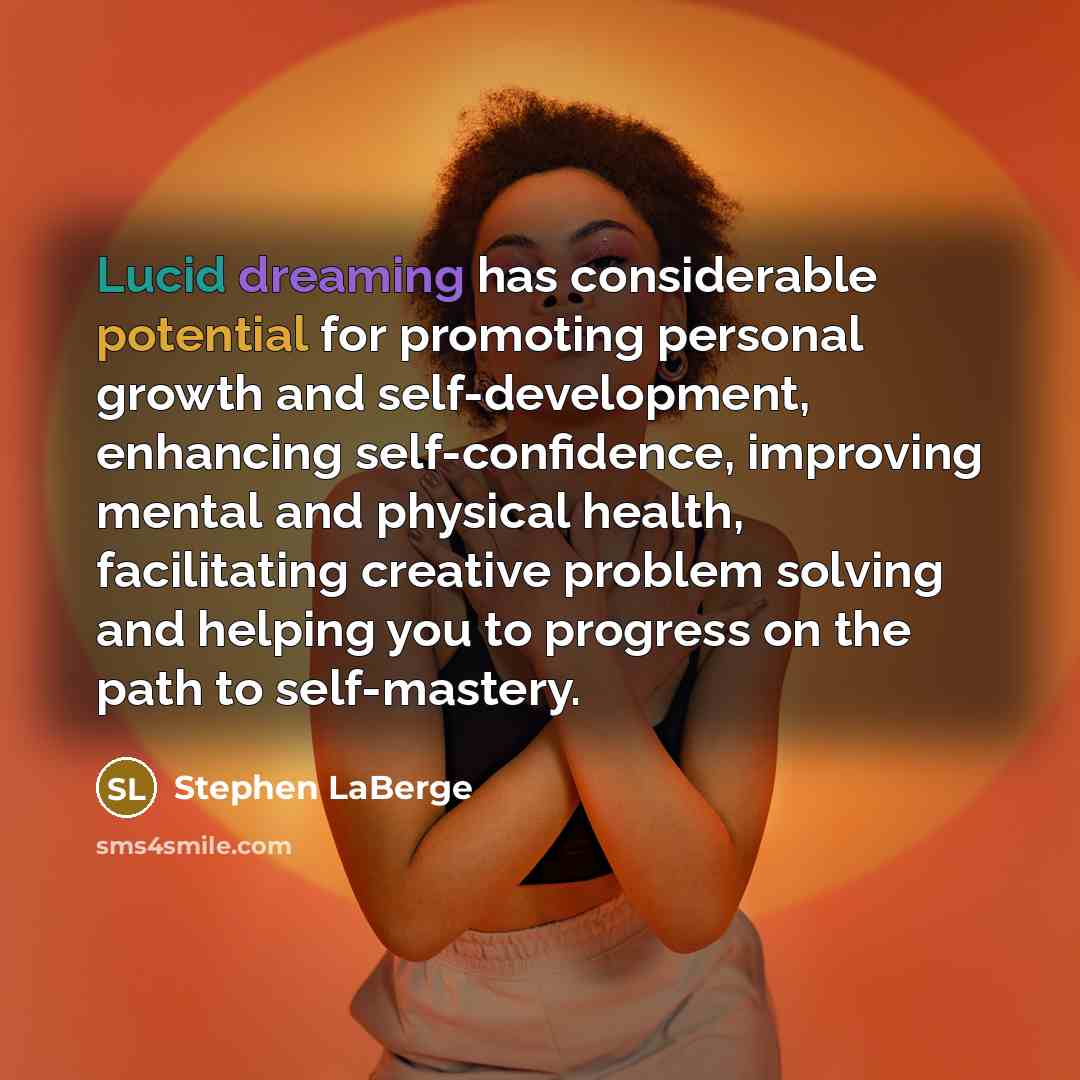 “Lucid dreaming has considerable potential for promoting personal growth and self-development, enhancing self-confidence, improving mental and physical health, facilitating creative problem solving and helping you to progress on the path to self-mastery.” quote by Stephen LaBerge