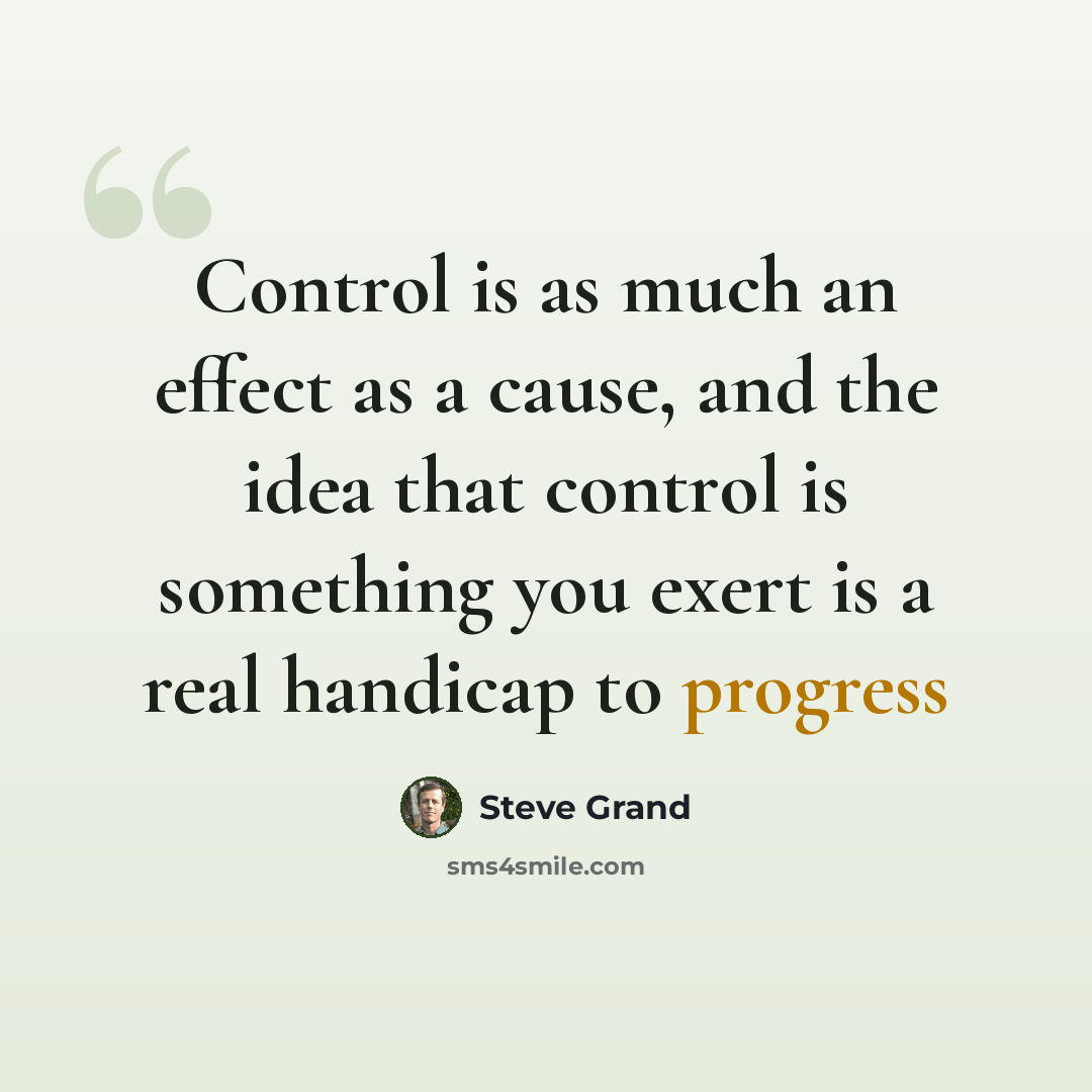 “Control is as much an effect as a cause, and the idea that control is something you exert is a real handicap to progress” quote by Steve Grand