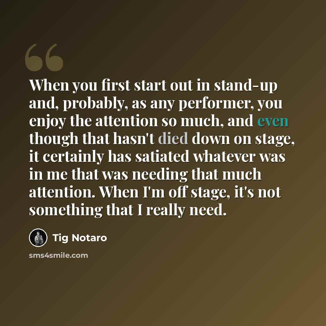 “When you first start out in stand-up and, probably, as any performer, you enjoy the attention so much, and even though that hasn't died down on stage, it certainly has satiated whatever was in me that was needing that much attention. When I'm off stage, it's not something that I really need.” quote by Tig Notaro