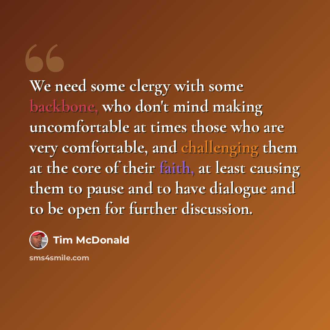 “We need some clergy with some backbone, who don't mind making uncomfortable at times those who are very comfortable, and challenging them at the core of their faith, at least causing them to pause and to have dialogue and to be open for further discussion.” quote by Tim McDonald