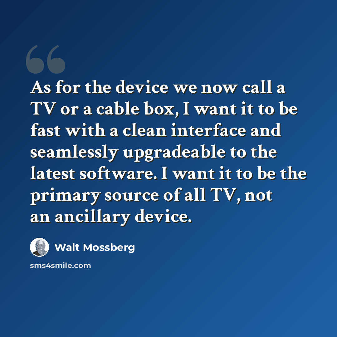 “As for the device we now call a TV or a cable box, I want it to be fast with a clean interface and seamlessly upgradeable to the latest software. I want it to be the primary source of all TV, not an ancillary device.” quote by Walt Mossberg