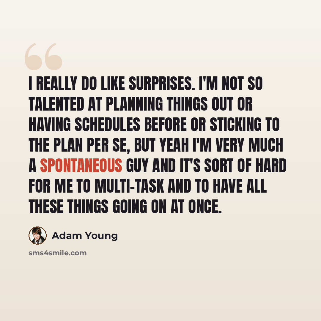 “I really do like surprises. I'm not so talented at planning things out or having schedules before or sticking to the plan per se, but yeah I'm very much a spontaneous guy and it's sort of hard for me to multi-task and to have all these things going on at once.” quote by Adam Young