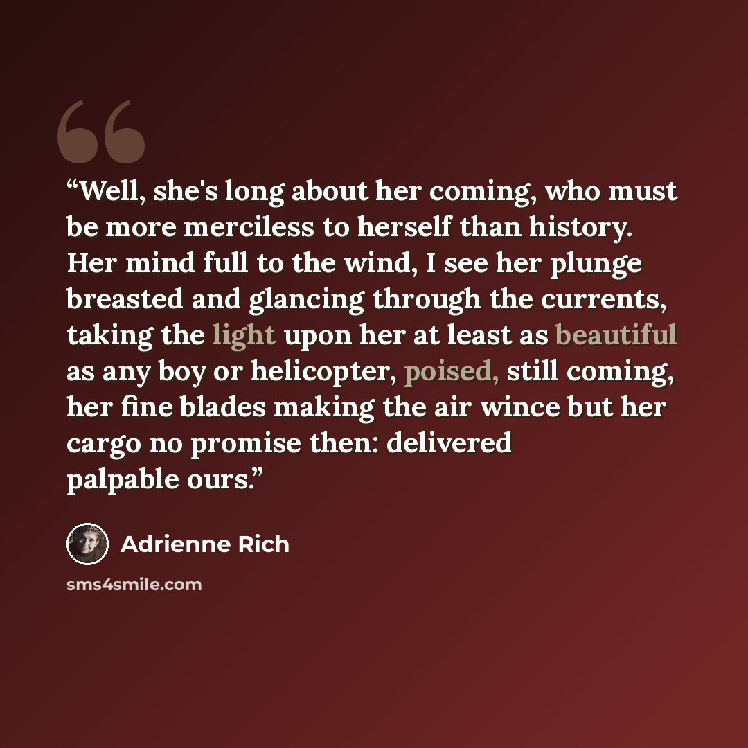 “Well, she's long about her coming, who must be more merciless to herself than history. Her mind full to the wind, I see her plunge breasted and glancing through the currents, taking the light upon her at least as beautiful as any boy or helicopter, poised, still coming, her fine blades making the…” quote by Adrienne Rich