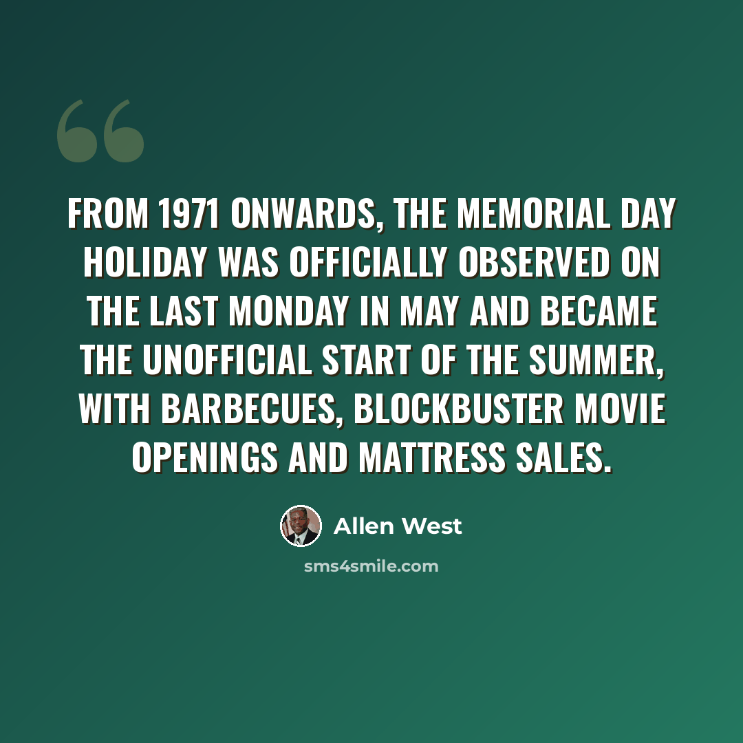 “From 1971 onwards, the Memorial Day holiday was officially observed on the last Monday in May and became the unofficial start of the summer, with barbecues, blockbuster movie openings and mattress sales.” quote by Allen West