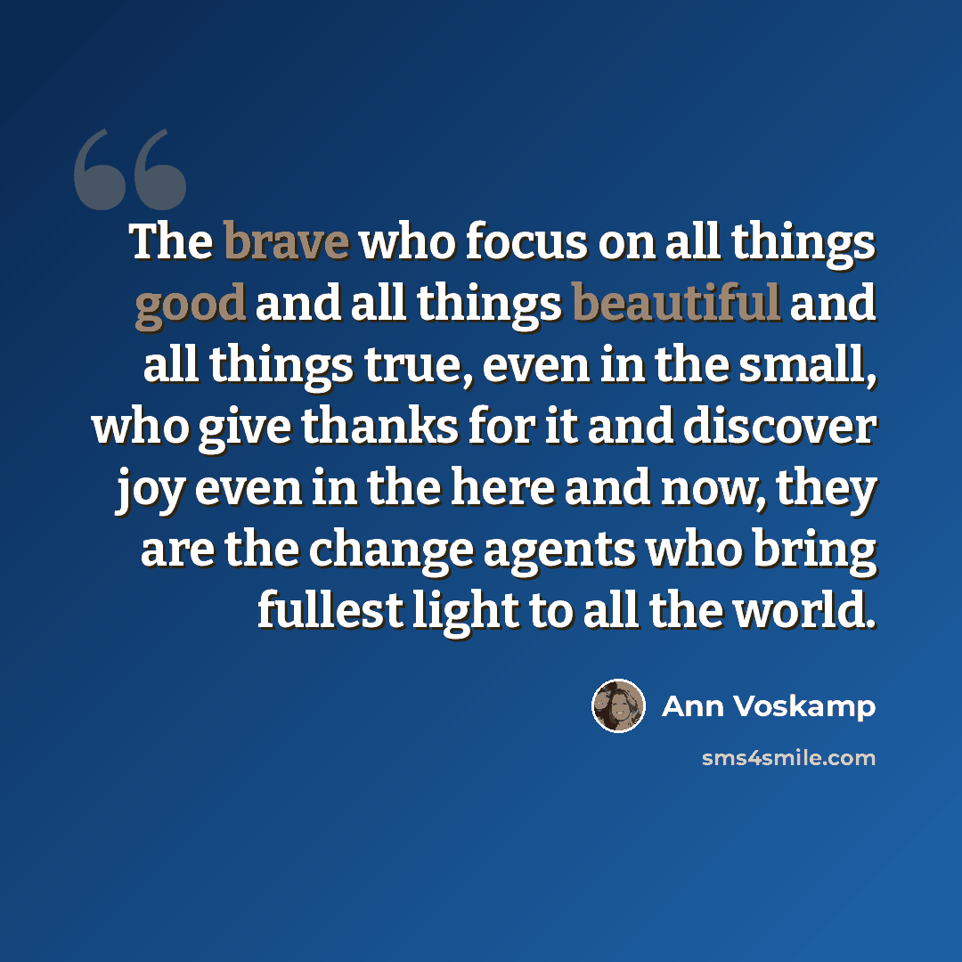 “The brave who focus on all things good and all things beautiful and all things true, even in the small, who give thanks for it and discover joy even in the here and now, they are the change agents who bring fullest light to all the world.” quote by Ann Voskamp