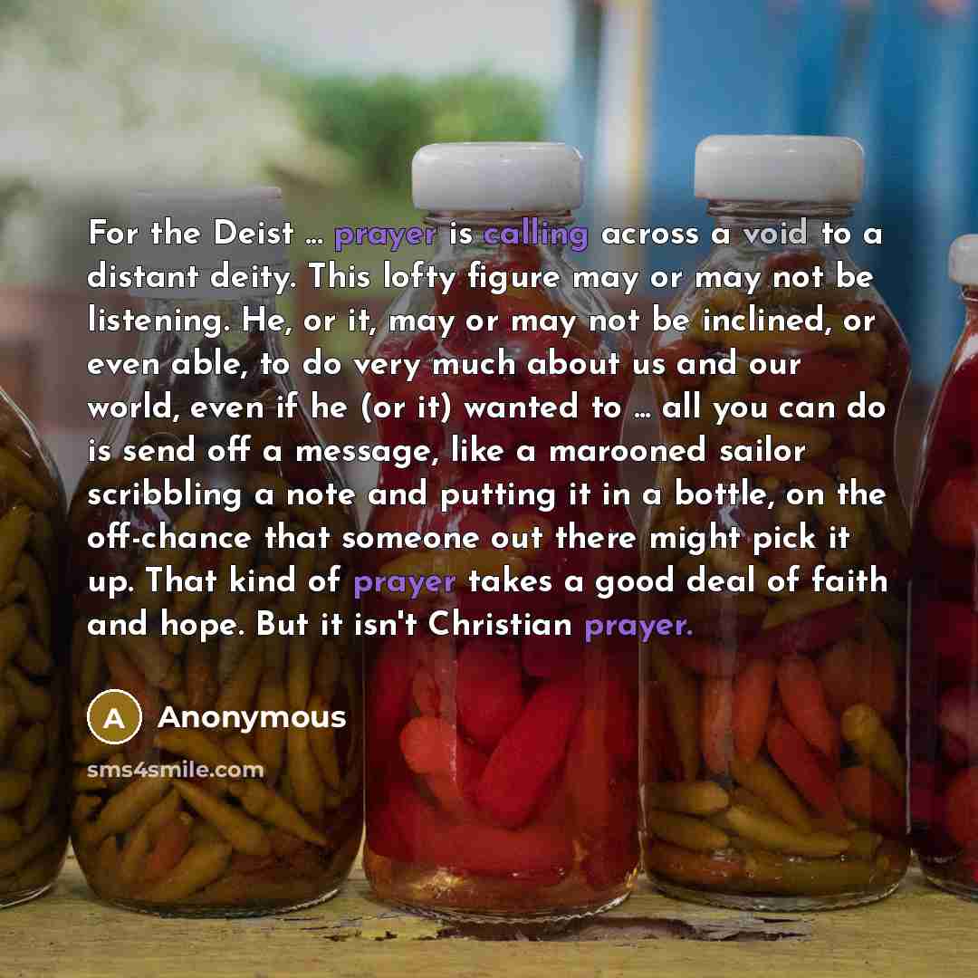 “For the Deist ... prayer is calling across a void to a distant deity. This lofty figure may or may not be listening. He, or it, may or may not be inclined, or even able, to do very much about us and our world, even if he (or it) wanted to ... all you can do is send off a message, like a marooned…” quote by Anonymous