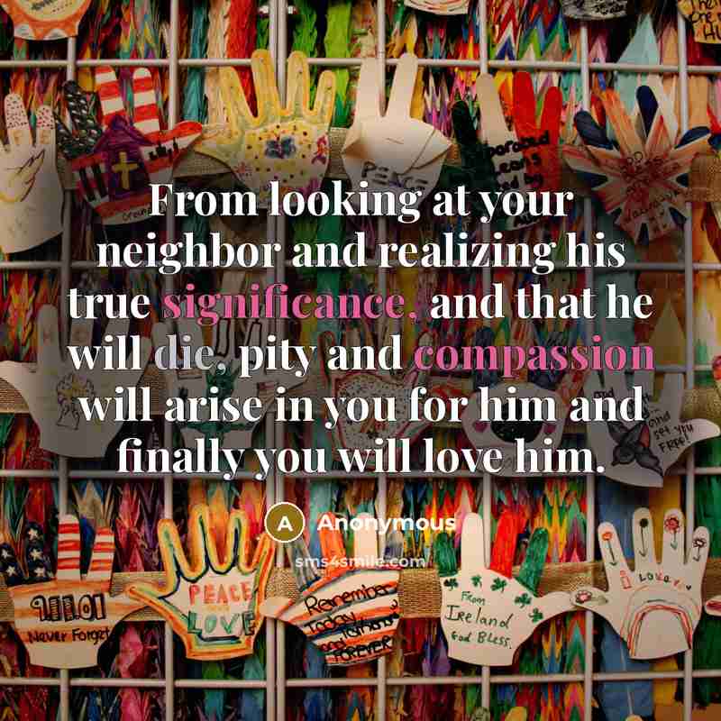 “From looking at your neighbor and realizing his true significance, and that he will die, pity and compassion will arise in you for him and finally you will love him.” quote by Anonymous
