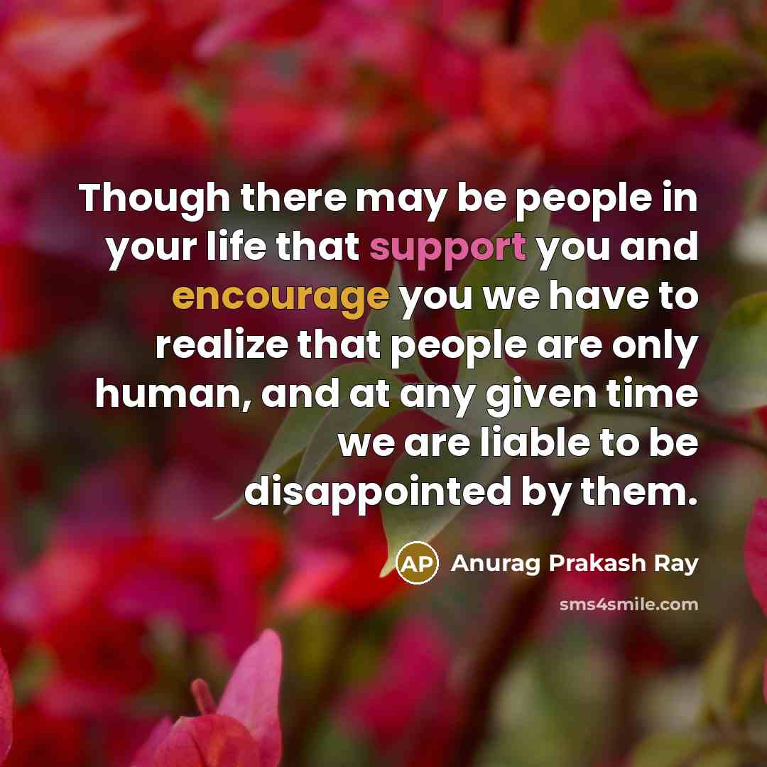 “Though there may be people in your life that support you and encourage you we have to realize that people are only human, and at any given time we are liable to be disappointed by them.” quote by Anurag Prakash Ray