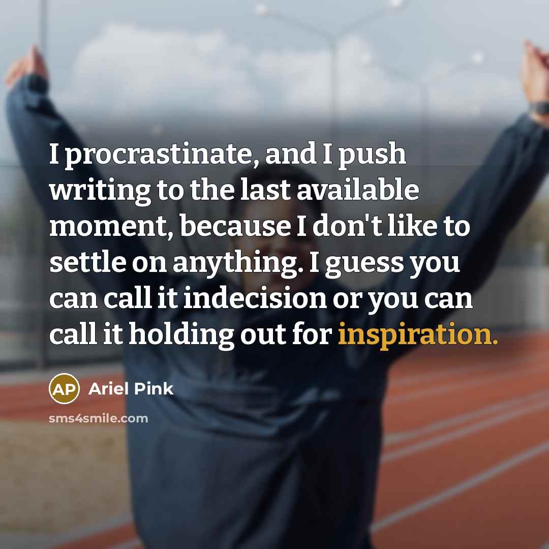 “I procrastinate, and I push writing to the last available moment, because I don't like to settle on anything. I guess you can call it indecision or you can call it holding out for inspiration.” quote by Ariel Pink