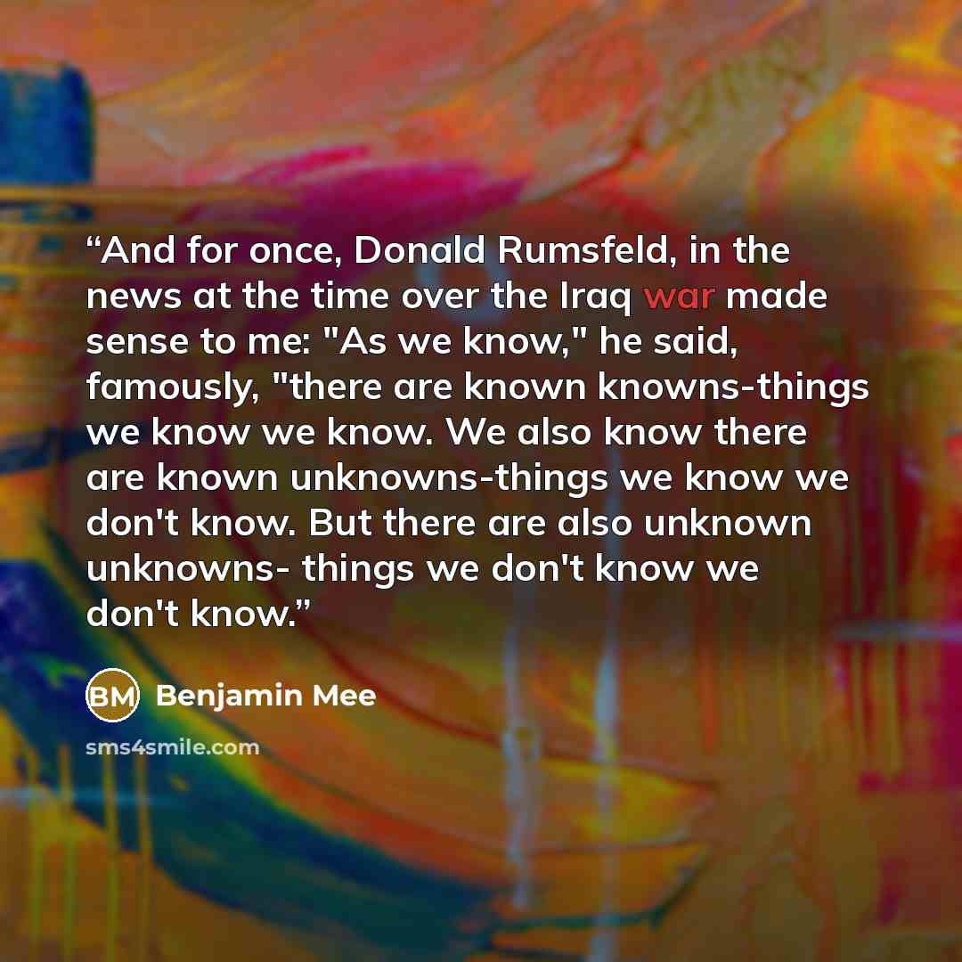 “And for once, Donald Rumsfeld, in the news at the time over the Iraq war made sense to me: "As we know," he said, famously, "there are known knowns-things we know we know. We also know there are known unknowns-things we know we don't know. But there are also unknown unknowns- things we don't know…” quote by Benjamin Mee